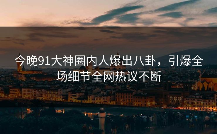 今晚91大神圈内人爆出八卦，引爆全场细节全网热议不断