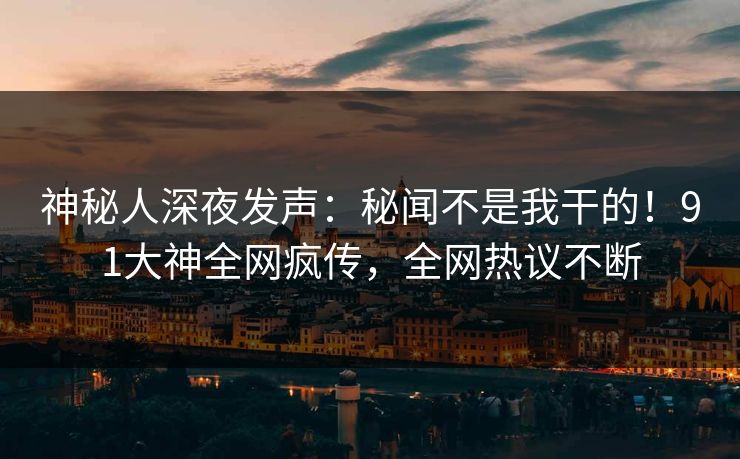 神秘人深夜发声：秘闻不是我干的！91大神全网疯传，全网热议不断