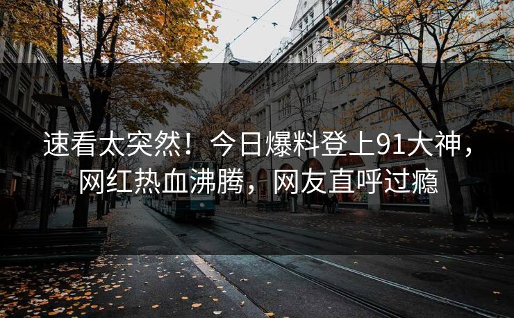速看太突然!今日爆料登上91大神,网红热血沸腾,网友直呼过瘾