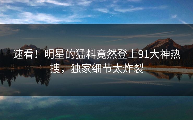 速看!明星的猛料竟然登上91大神热搜,独家细节太炸裂