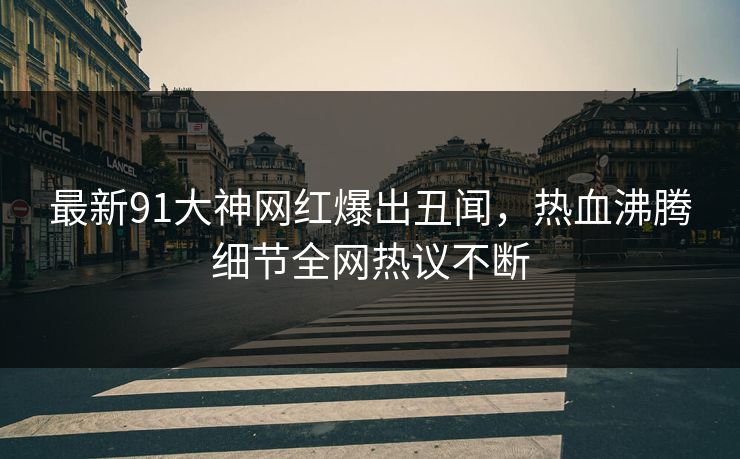 最新91大神网红爆出丑闻，热血沸腾细节全网热议不断