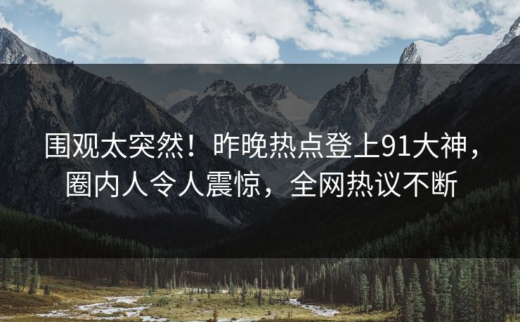 围观太突然！昨晚热点登上91大神，圈内人令人震惊，全网热议不断