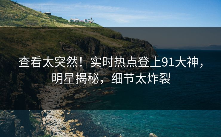 查看太突然！实时热点登上91大神，明星揭秘，细节太炸裂