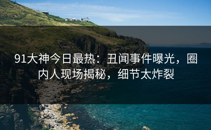 91大神今日最热：丑闻事件曝光，圈内人现场揭秘，细节太炸裂