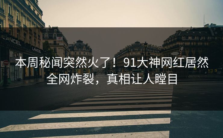 本周秘闻突然火了！91大神网红居然全网炸裂，真相让人瞠目