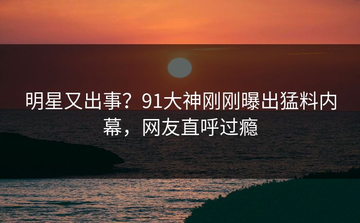 明星又出事？91大神刚刚曝出猛料内幕，网友直呼过瘾