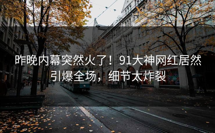 昨晚内幕突然火了！91大神网红居然引爆全场，细节太炸裂
