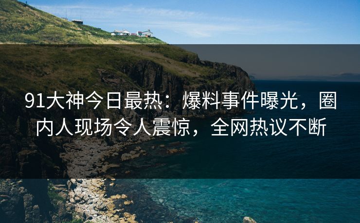 91大神今日最热：爆料事件曝光，圈内人现场令人震惊，全网热议不断