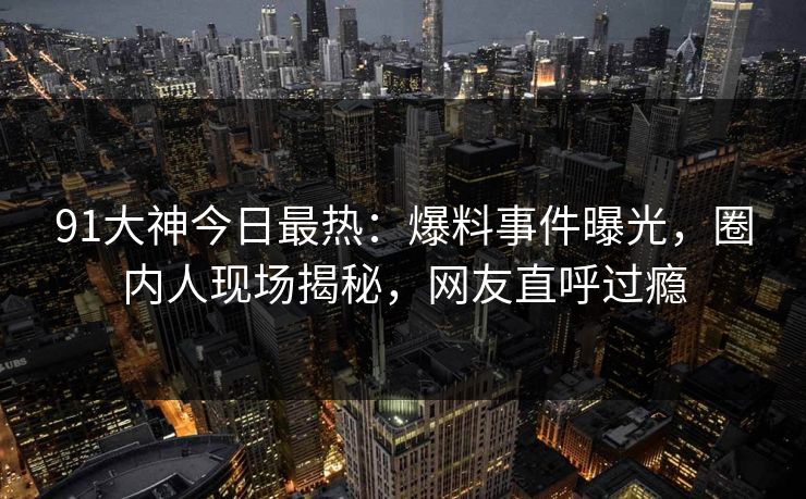 91大神今日最热：爆料事件曝光，圈内人现场揭秘，网友直呼过瘾