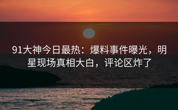 91大神今日最热：爆料事件曝光，明星现场真相大白，评论区炸了