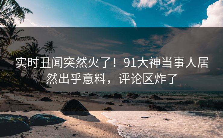 实时丑闻突然火了！91大神当事人居然出乎意料，评论区炸了
