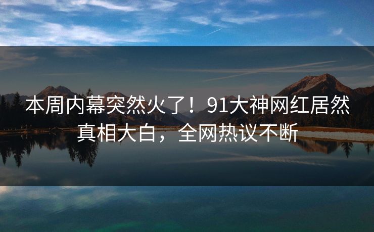 本周内幕突然火了！91大神网红居然真相大白，全网热议不断