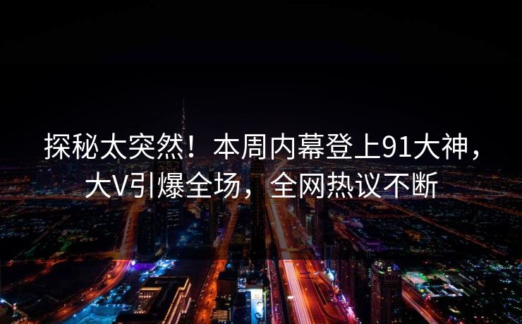 探秘太突然！本周内幕登上91大神，大V引爆全场，全网热议不断