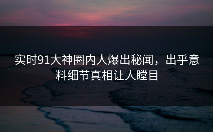 实时91大神圈内人爆出秘闻，出乎意料细节真相让人瞠目