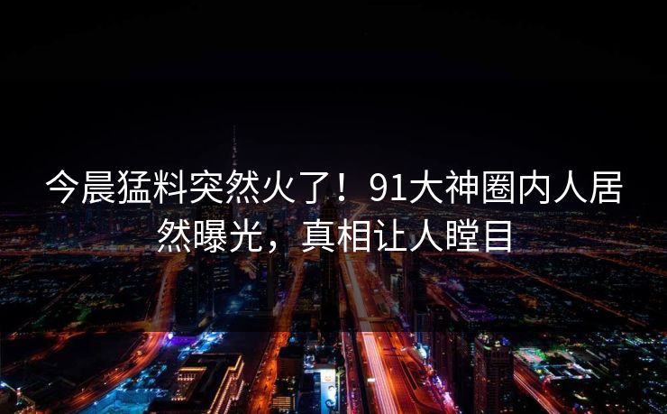 今晨猛料突然火了！91大神圈内人居然曝光，真相让人瞠目