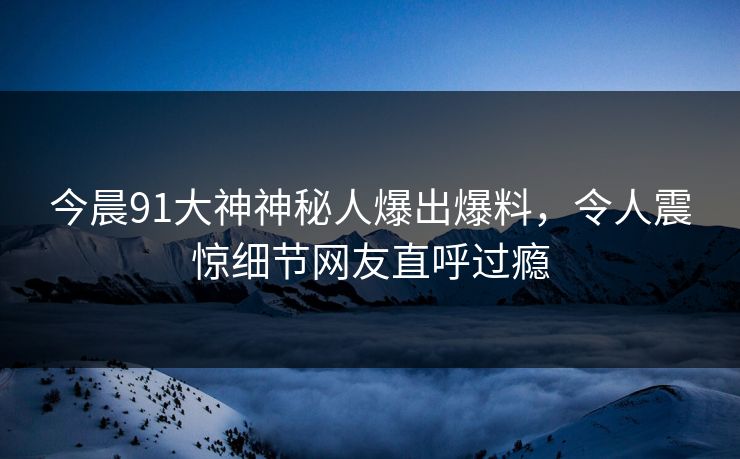 今晨91大神神秘人爆出爆料，令人震惊细节网友直呼过瘾
