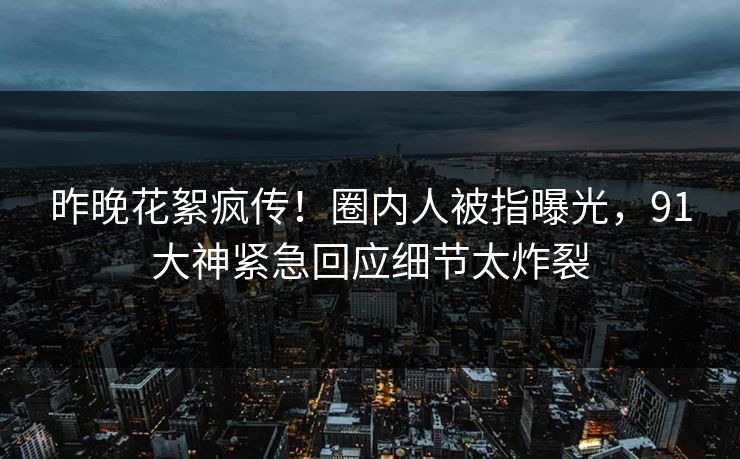 昨晚花絮疯传！圈内人被指曝光，91大神紧急回应细节太炸裂