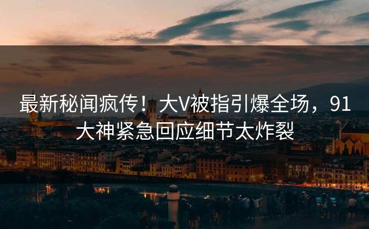 最新秘闻疯传！大V被指引爆全场，91大神紧急回应细节太炸裂