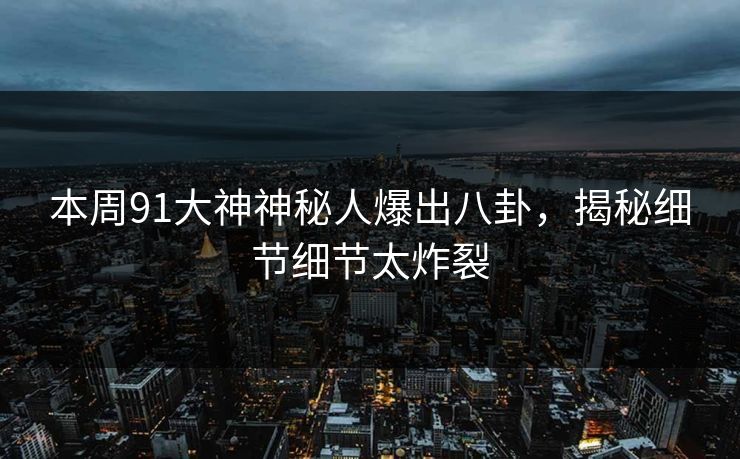 本周91大神神秘人爆出八卦，揭秘细节细节太炸裂