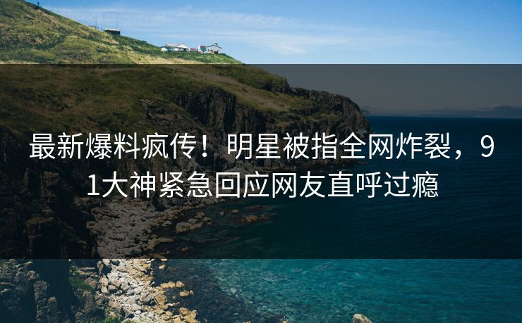 最新爆料疯传！明星被指全网炸裂，91大神紧急回应网友直呼过瘾