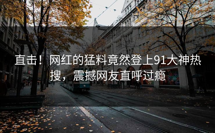 直击！网红的猛料竟然登上91大神热搜，震撼网友直呼过瘾