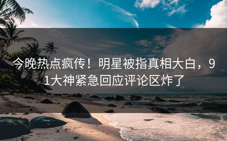 今晚热点疯传！明星被指真相大白，91大神紧急回应评论区炸了