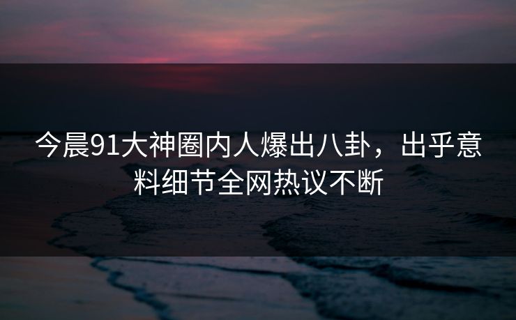 今晨91大神圈内人爆出八卦，出乎意料细节全网热议不断