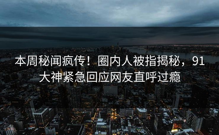本周秘闻疯传！圈内人被指揭秘，91大神紧急回应网友直呼过瘾