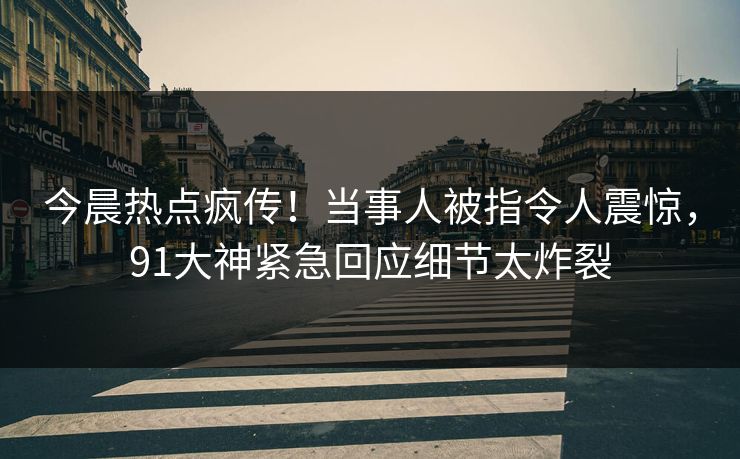 今晨热点疯传！当事人被指令人震惊，91大神紧急回应细节太炸裂