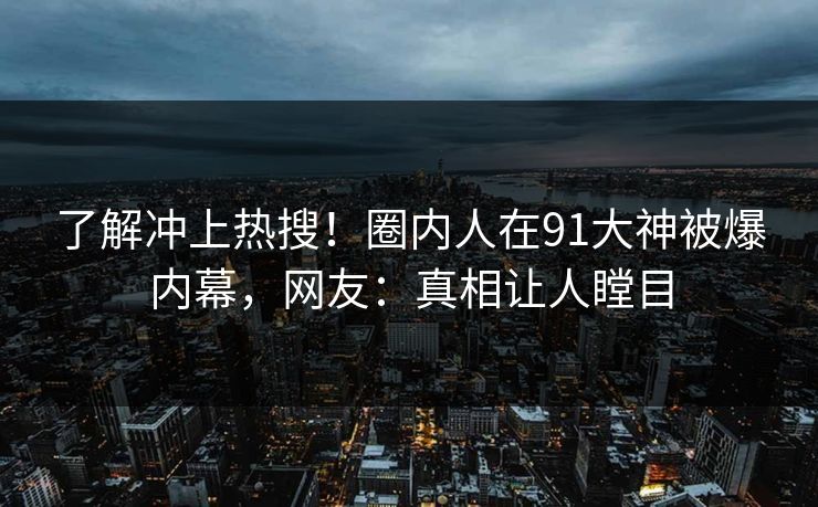 了解冲上热搜！圈内人在91大神被爆内幕，网友：真相让人瞠目
