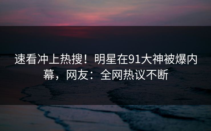速看冲上热搜！明星在91大神被爆内幕，网友：全网热议不断