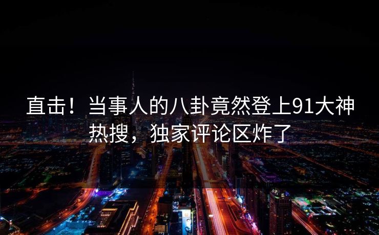 直击！当事人的八卦竟然登上91大神热搜，独家评论区炸了