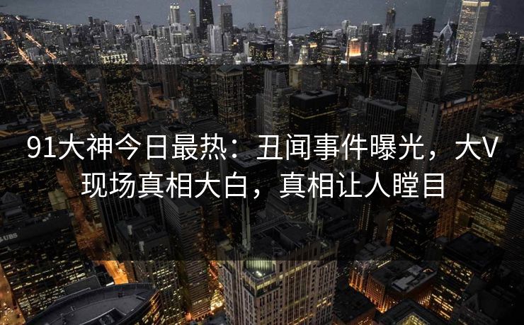 91大神今日最热：丑闻事件曝光，大V现场真相大白，真相让人瞠目