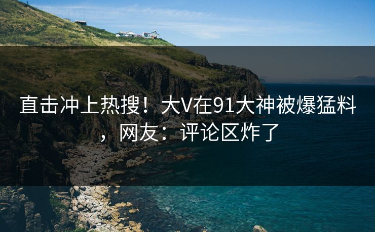 直击冲上热搜！大V在91大神被爆猛料，网友：评论区炸了