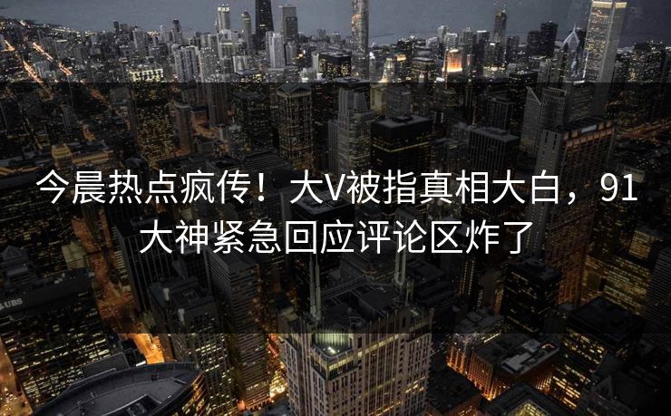 今晨热点疯传！大V被指真相大白，91大神紧急回应评论区炸了