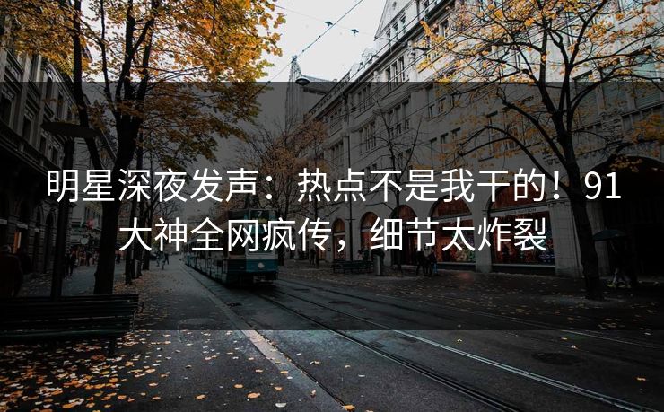 明星深夜发声：热点不是我干的！91大神全网疯传，细节太炸裂