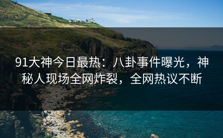 91大神今日最热：八卦事件曝光，神秘人现场全网炸裂，全网热议不断