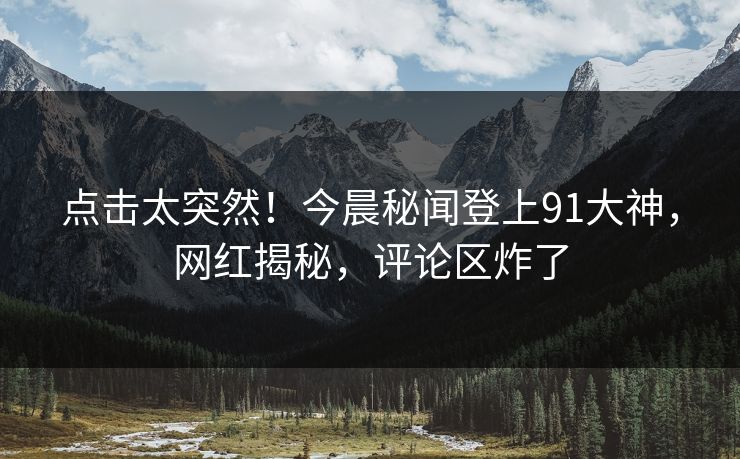 点击太突然！今晨秘闻登上91大神，网红揭秘，评论区炸了