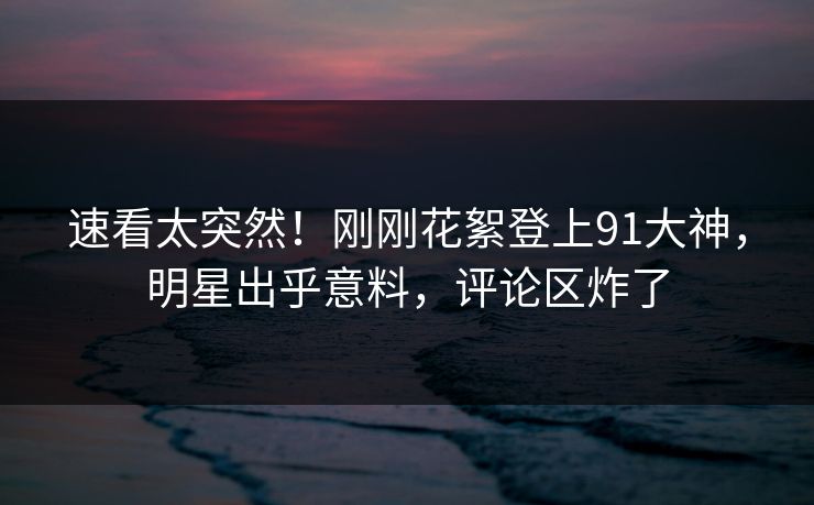 速看太突然！刚刚花絮登上91大神，明星出乎意料，评论区炸了