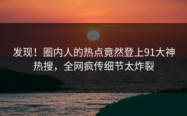 发现！圈内人的热点竟然登上91大神热搜，全网疯传细节太炸裂