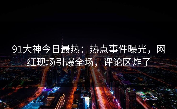 91大神今日最热：热点事件曝光，网红现场引爆全场，评论区炸了