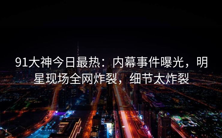 91大神今日最热：内幕事件曝光，明星现场全网炸裂，细节太炸裂