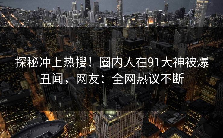 探秘冲上热搜！圈内人在91大神被爆丑闻，网友：全网热议不断