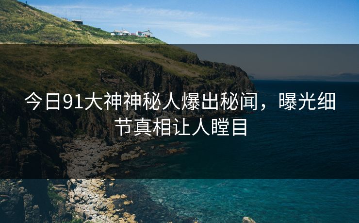 今日91大神神秘人爆出秘闻，曝光细节真相让人瞠目