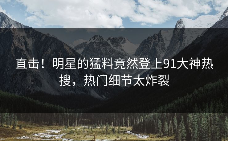 直击！明星的猛料竟然登上91大神热搜，热门细节太炸裂