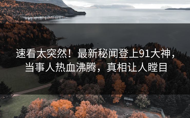 速看太突然！最新秘闻登上91大神，当事人热血沸腾，真相让人瞠目