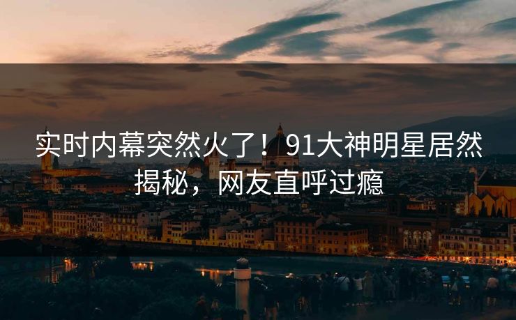 实时内幕突然火了！91大神明星居然揭秘，网友直呼过瘾