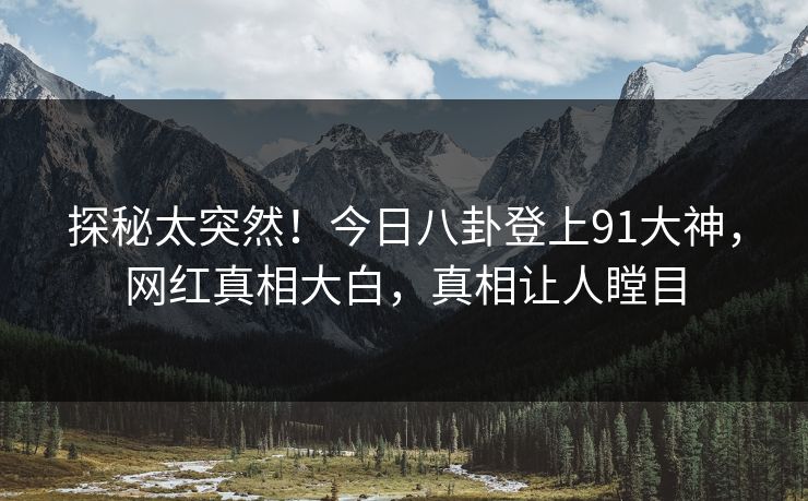 探秘太突然！今日八卦登上91大神，网红真相大白，真相让人瞠目