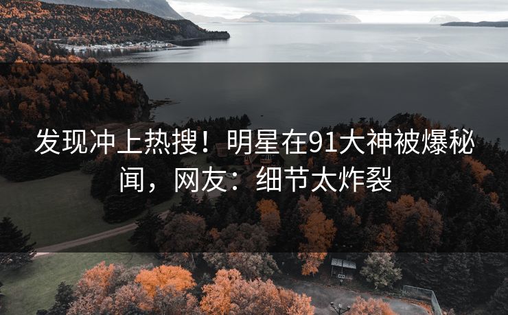 发现冲上热搜！明星在91大神被爆秘闻，网友：细节太炸裂