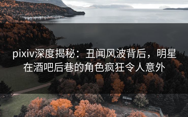 pixiv深度揭秘：丑闻风波背后，明星在酒吧后巷的角色疯狂令人意外